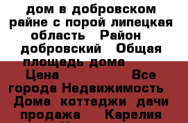 дом в добровском райне,с.порой липецкая область › Район ­ добровский › Общая площадь дома ­ 62 › Цена ­ 1 000 000 - Все города Недвижимость » Дома, коттеджи, дачи продажа   . Карелия респ.,Костомукша г.